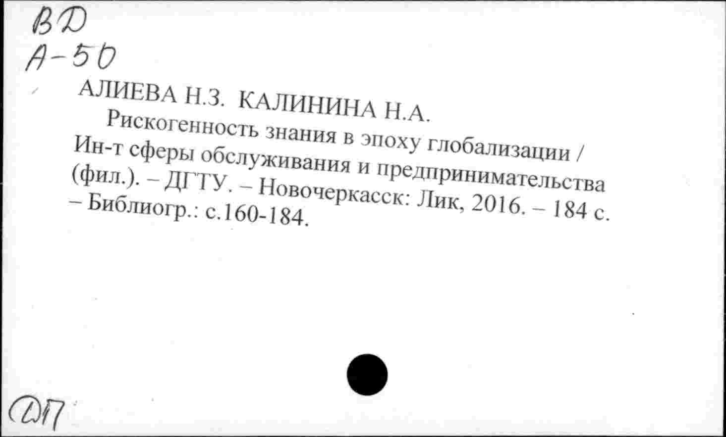 ﻿б®
^-5(2
АЛИЕВА ИЗ. КАЛИНИНА Н.А.
Рискогенность знания в эпоху глобализации / Ин-т сферы обслуживания и предпринимательства (фил.). - ДГТУ. - Новочеркасск: Лик, 2016. - 184 с. - Библиогр.: с. 160-184.